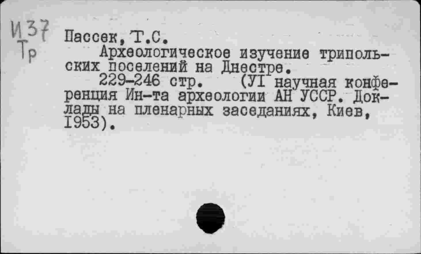 ﻿И?? Пассек,Т.С.
|р Археологическое изучение трипольских поселений на Днестре.
229-246 стр. (УІ научная конференция Ин-та археологии АН УССР. Доклады на пленарных заседаниях, Киев,